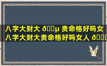 八字大财大 🐵 贵命格好吗女「八字大财大贵命格好吗女人 🕊 」